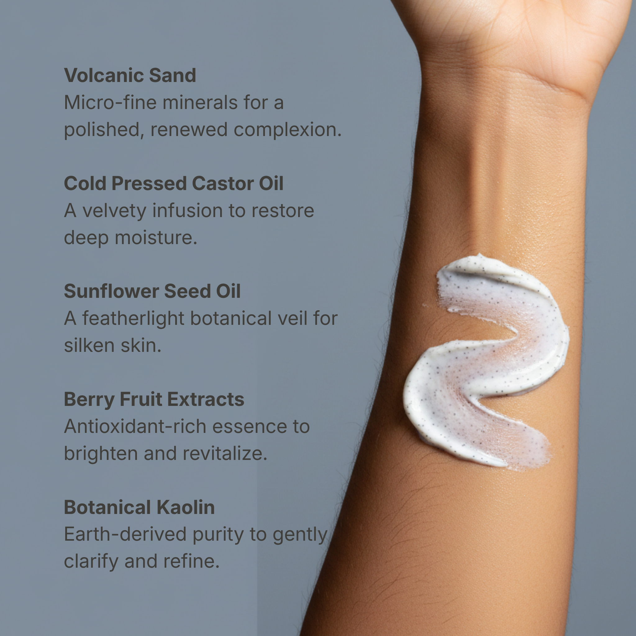 Close-up of a forearm with a swirl of creamy texture illustrating Botanical No. 6 | Volcanic Mineral Scrub ingredients including volcanic sand, cold pressed castor oil, sunflower seed oil, berry fruit extracts, and botanical kaolin for natural clean beauty and botanical skincare.